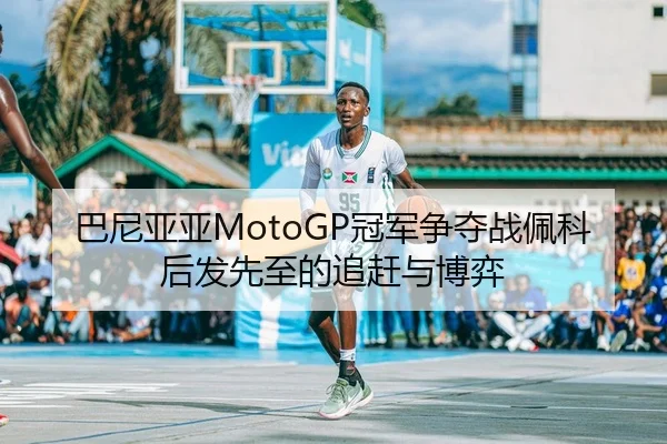 巴尼亚亚MotoGP冠军争夺战佩科后发先至的追赶与博弈